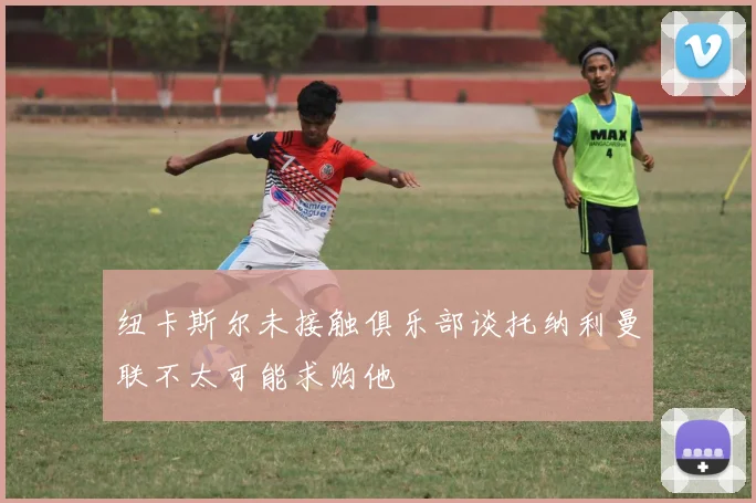 纽卡斯尔未接触俱乐部谈托纳利曼联不太可能求购他