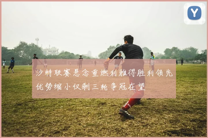 沙特联赛悬念重燃利雅得胜利领先优势缩小仅剩三轮争冠在望