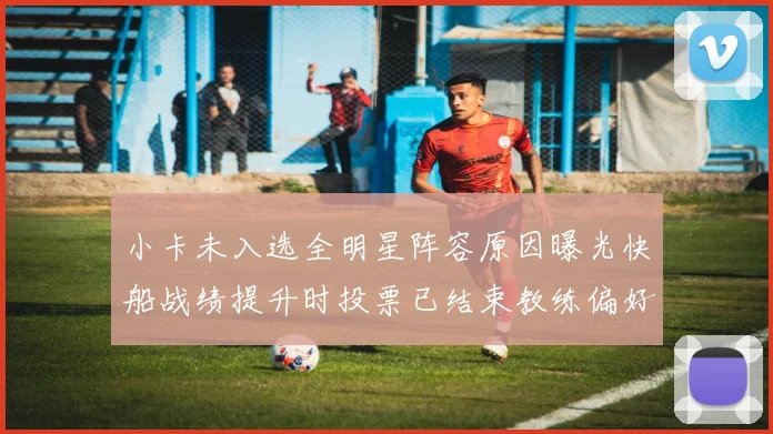 小卡未入选全明星阵容原因曝光快船战绩提升时投票已结束教练偏好影响选人