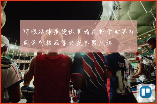阿根廷球星德保罗婚礼将于世界杯前举行梅西等好友齐聚庆祝