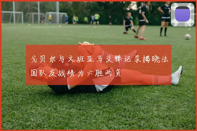 戈贝尔与文班亚马交锋记录揭晓法国队友战绩为六胜两负