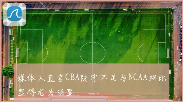 媒体人直言CBA防守不足与NCAA相比显得尤为明显