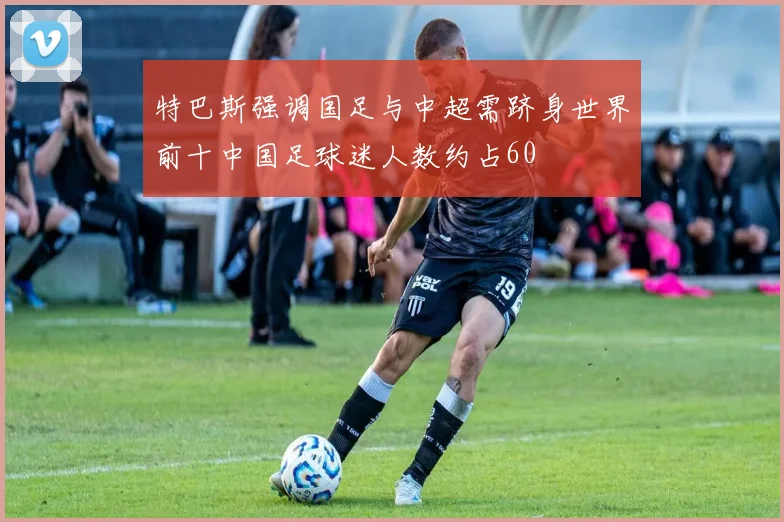 特巴斯强调国足与中超需跻身世界前十中国足球迷人数约占60