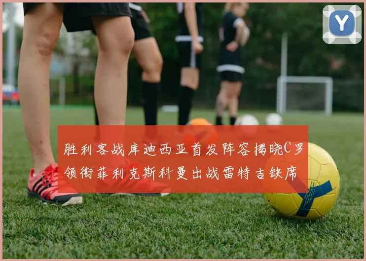 胜利客战库迪西亚首发阵容揭晓C罗领衔菲利克斯科曼出战雷特吉缺席