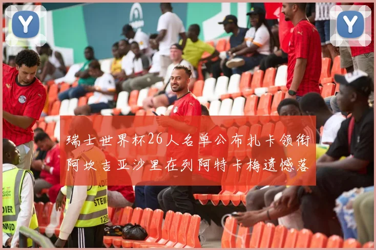 瑞士世界杯26人名单公布扎卡领衔阿坎吉亚沙里在列阿特卡梅遗憾落选