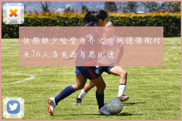 快船缺少哈登与乔治伦纳德领衔对决76人马克西与恩比德