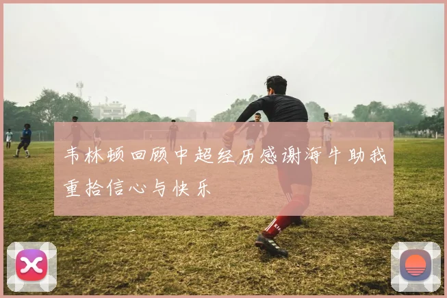 韦林顿回顾中超经历感谢海牛助我重拾信心与快乐