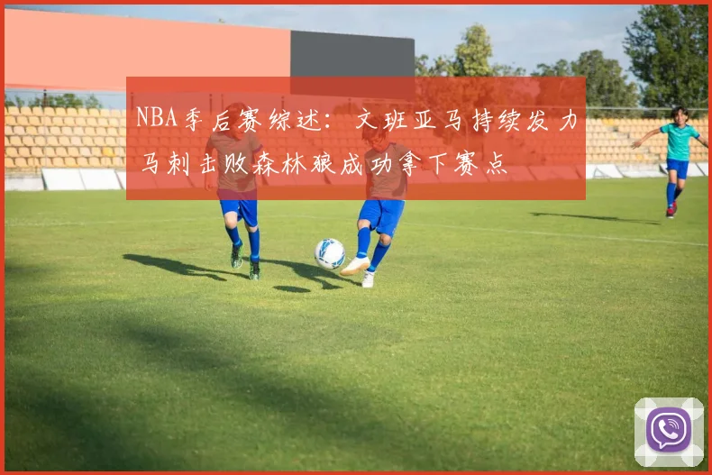 NBA季后赛综述：文班亚马持续发力马刺击败森林狼成功拿下赛点