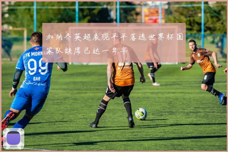 加纳乔英超表现平平落选世界杯国家队缺席已达一年半