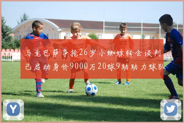 马竞巴萨争抢26岁小蜘蛛转会谈判已启动身价9000万20球9助助力球队