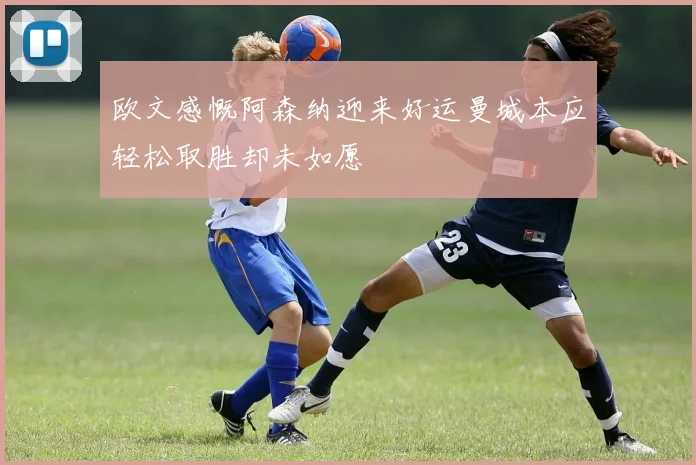 欧文感慨阿森纳迎来好运曼城本应轻松取胜却未如愿