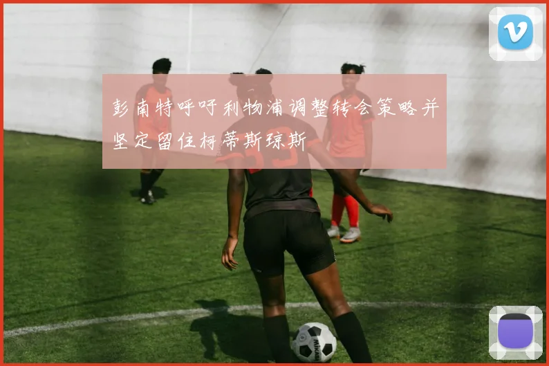 彭南特呼吁利物浦调整转会策略并坚定留住柯蒂斯琼斯