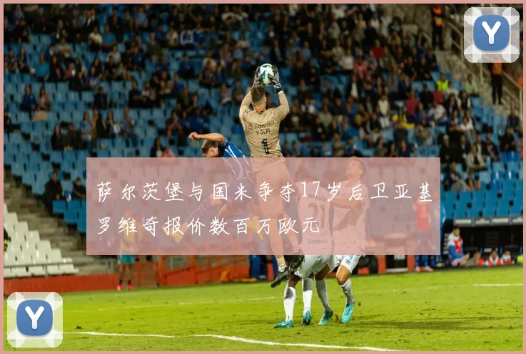 萨尔茨堡与国米争夺17岁后卫亚基罗维奇报价数百万欧元