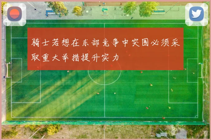 骑士若想在东部竞争中突围必须采取重大举措提升实力