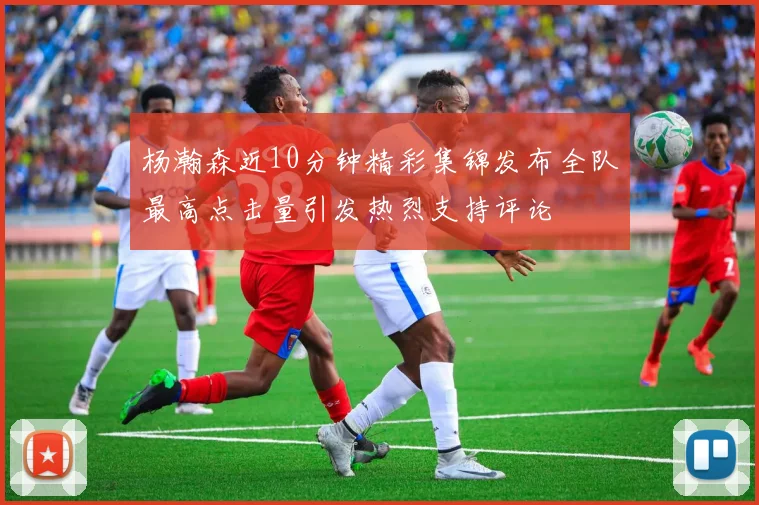 杨瀚森近10分钟精彩集锦发布全队最高点击量引发热烈支持评论