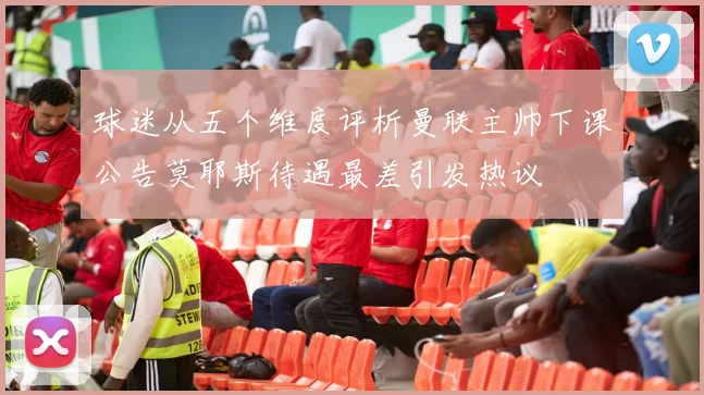 球迷从五个维度评析曼联主帅下课公告莫耶斯待遇最差引发热议