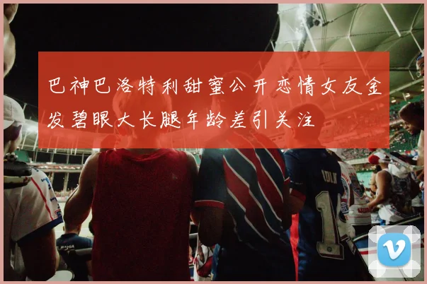 巴神巴洛特利甜蜜公开恋情女友金发碧眼大长腿年龄差引关注