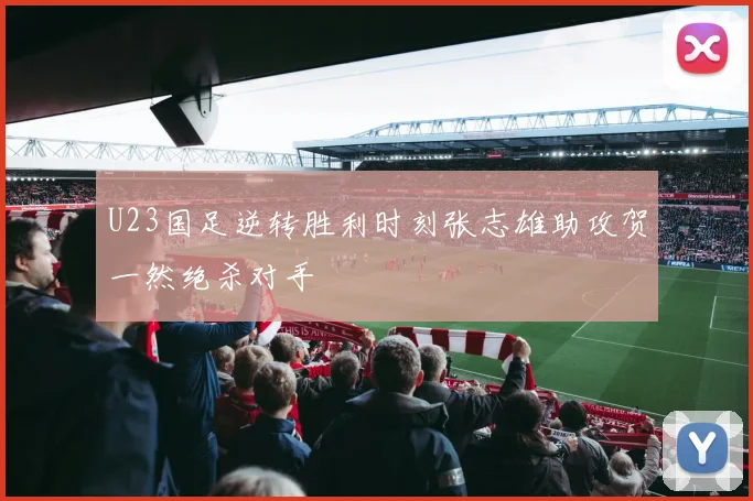 U23国足逆转胜利时刻张志雄助攻贺一然绝杀对手