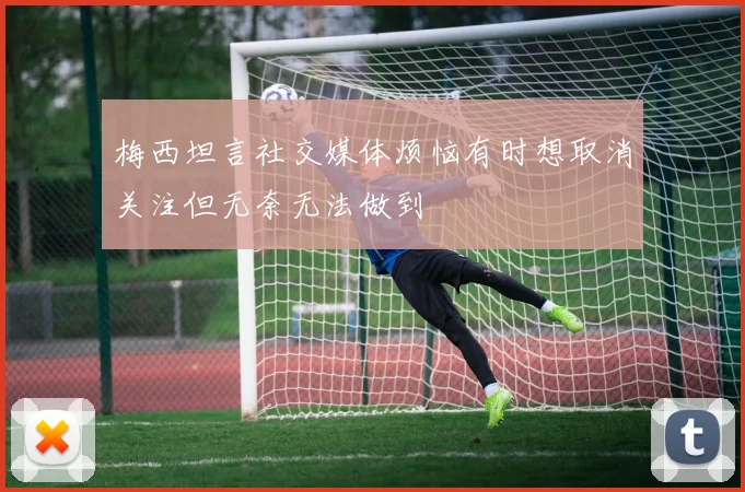 梅西坦言社交媒体烦恼有时想取消关注但无奈无法做到