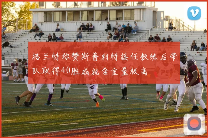 格兰特称赞斯普利特接任教练后带队取得40胜成就含金量极高