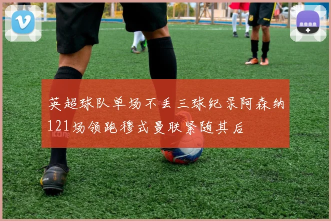 英超球队单场不丢三球纪录阿森纳121场领跑穆式曼联紧随其后