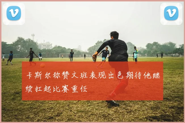 卡斯尔称赞文班表现出色期待他继续扛起比赛重任